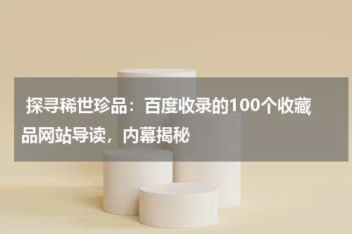  探寻稀世珍品：百度收录的100个收藏品网站导读，内幕揭秘