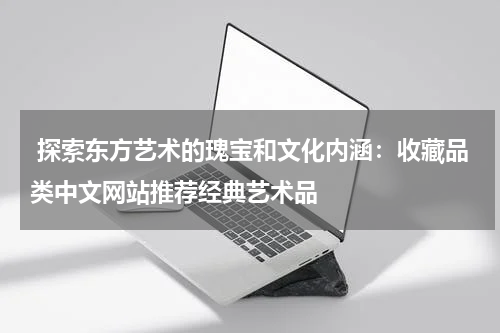  探索东方艺术的瑰宝和文化内涵：收藏品类中文网站推荐经典艺术品