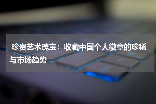 珍贵艺术瑰宝：收藏中国个人徽章的珍稀与市场趋势