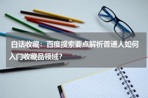 白话收藏：百度搜索要点解析普通人如何入门收藏品领域？