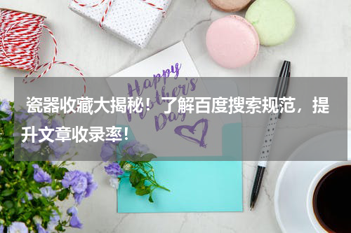  瓷器收藏大揭秘！了解百度搜索规范，提升文章收录率！