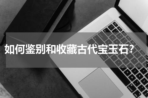  如何鉴别和收藏古代宝玉石？