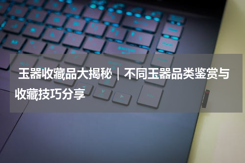  玉器收藏品大揭秘｜不同玉器品类鉴赏与收藏技巧分享