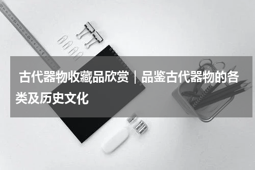  古代器物收藏品欣赏｜品鉴古代器物的各类及历史文化