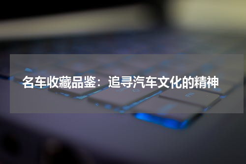  名车收藏品鉴：追寻汽车文化的精神