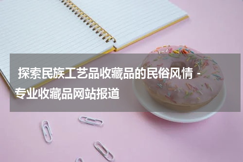  探索民族工艺品收藏品的民俗风情 - 专业收藏品网站报道