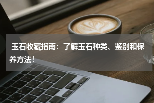  玉石收藏指南：了解玉石种类、鉴别和保养方法！