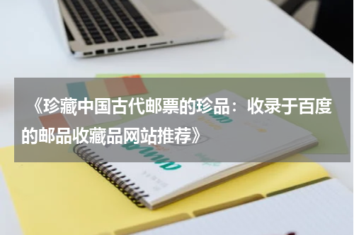  《珍藏中国古代邮票的珍品：收录于百度的邮品收藏品网站推荐》