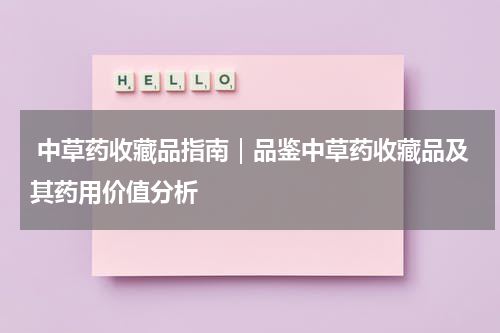  中草药收藏品指南｜品鉴中草药收藏品及其药用价值分析