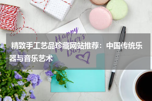 精致手工艺品珍藏网站推荐：中国传统乐器与音乐艺术