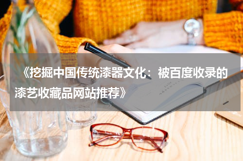  《挖掘中国传统漆器文化：被百度收录的漆艺收藏品网站推荐》
