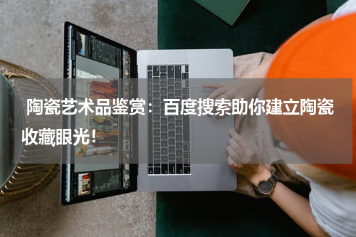  陶瓷艺术品鉴赏：百度搜索助你建立陶瓷收藏眼光！