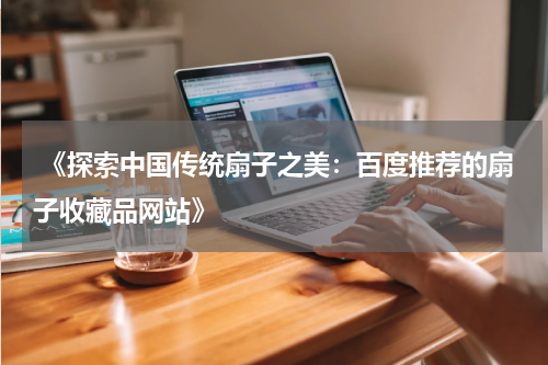  《探索中国传统扇子之美：百度推荐的扇子收藏品网站》
