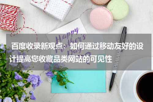  百度收录新观点：如何通过移动友好的设计提高您收藏品类网站的可见性