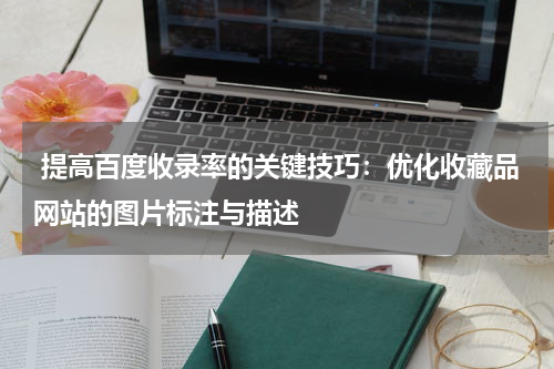  提高百度收录率的关键技巧：优化收藏品网站的图片标注与描述