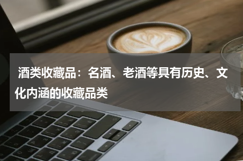  酒类收藏品：名酒、老酒等具有历史、文化内涵的收藏品类