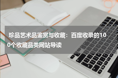  珍品艺术品鉴赏与收藏：百度收录的100个收藏品类网站导读