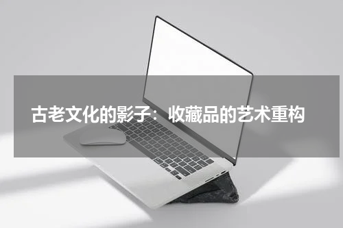  古老文化的影子：收藏品的艺术重构