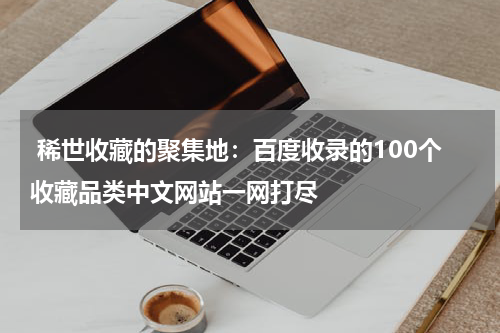  稀世收藏的聚集地：百度收录的100个收藏品类中文网站一网打尽