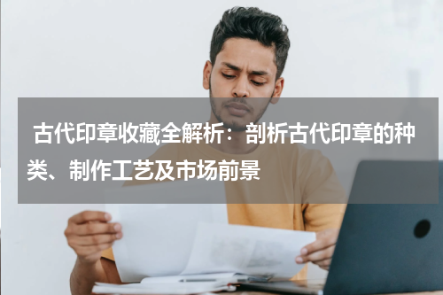  古代印章收藏全解析：剖析古代印章的种类、制作工艺及市场前景