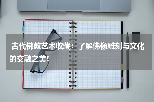  古代佛教艺术收藏：了解佛像雕刻与文化的交融之美！