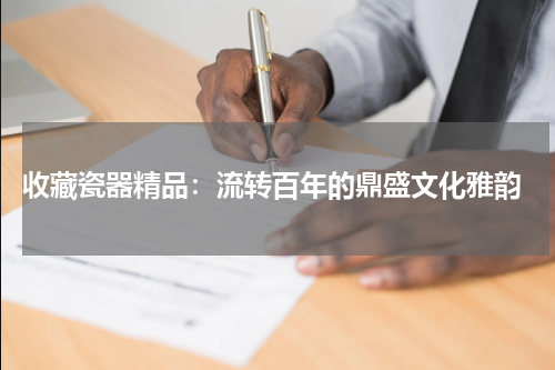  收藏瓷器精品：流转百年的鼎盛文化雅韵