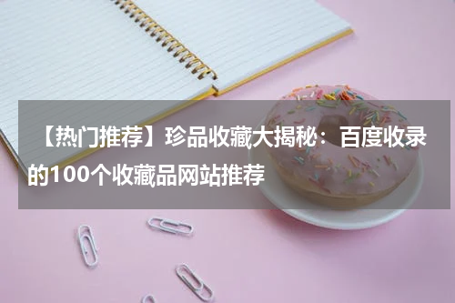  【热门推荐】珍品收藏大揭秘：百度收录的100个收藏品网站推荐