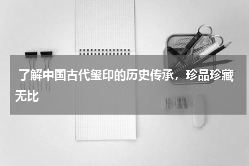  了解中国古代玺印的历史传承，珍品珍藏无比