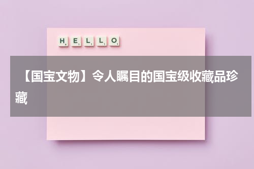  【国宝文物】令人瞩目的国宝级收藏品珍藏