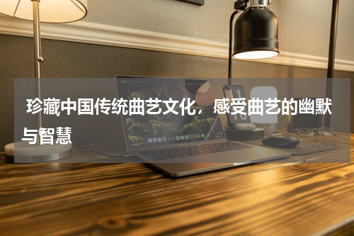  珍藏中国传统曲艺文化，感受曲艺的幽默与智慧