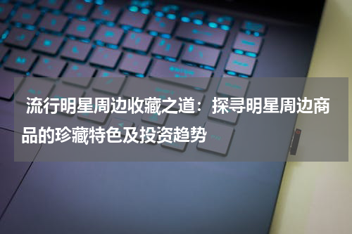  流行明星周边收藏之道：探寻明星周边商品的珍藏特色及投资趋势