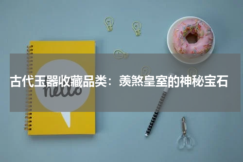  古代玉器收藏品类：羡煞皇室的神秘宝石