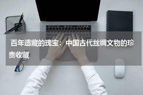  百年遗藏的瑰宝：中国古代丝绸文物的珍贵收藏