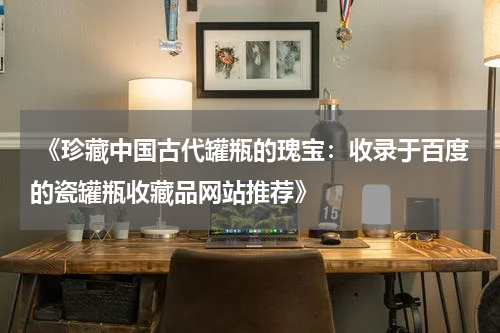  《珍藏中国古代罐瓶的瑰宝：收录于百度的瓷罐瓶收藏品网站推荐》