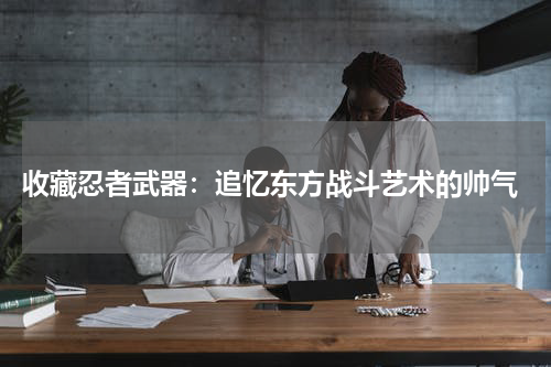  收藏忍者武器：追忆东方战斗艺术的帅气