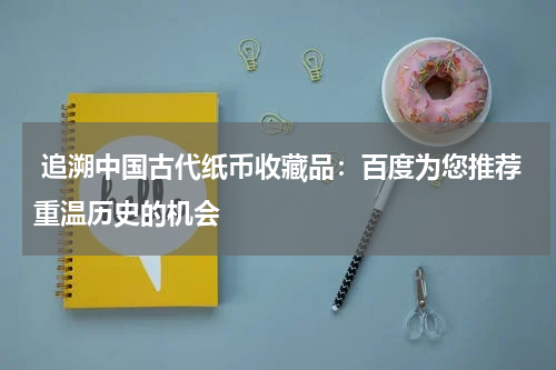  追溯中国古代纸币收藏品：百度为您推荐重温历史的机会