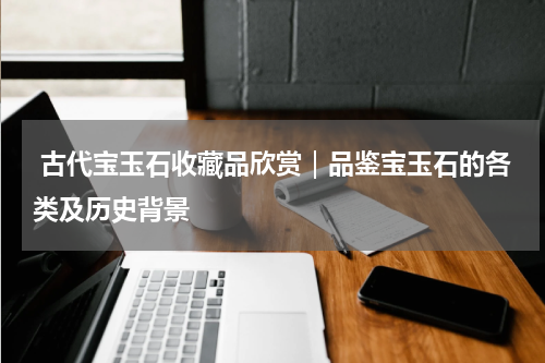  古代宝玉石收藏品欣赏｜品鉴宝玉石的各类及历史背景