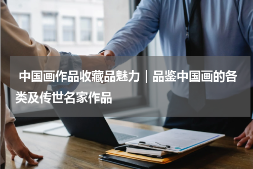  中国画作品收藏品魅力｜品鉴中国画的各类及传世名家作品