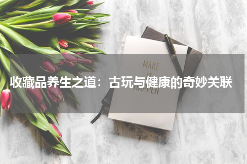  收藏品养生之道：古玩与健康的奇妙关联