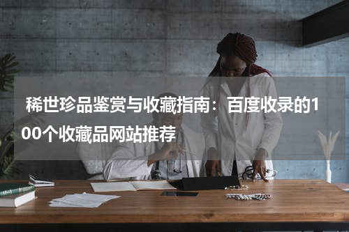  稀世珍品鉴赏与收藏指南：百度收录的100个收藏品网站推荐