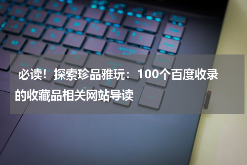  必读！探索珍品雅玩：100个百度收录的收藏品相关网站导读