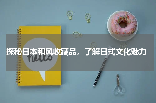  探秘日本和风收藏品，了解日式文化魅力