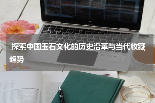  探索中国玉石文化的历史沿革与当代收藏趋势
