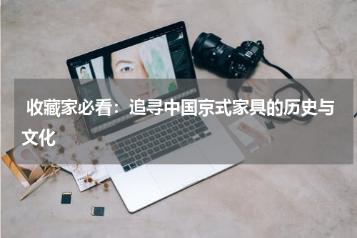  收藏家必看：追寻中国京式家具的历史与文化