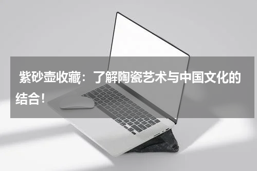  紫砂壶收藏：了解陶瓷艺术与中国文化的结合！