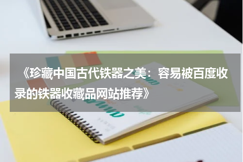  《珍藏中国古代铁器之美：容易被百度收录的铁器收藏品网站推荐》