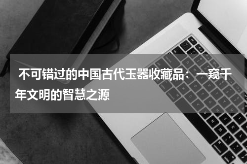  不可错过的中国古代玉器收藏品：一窥千年文明的智慧之源