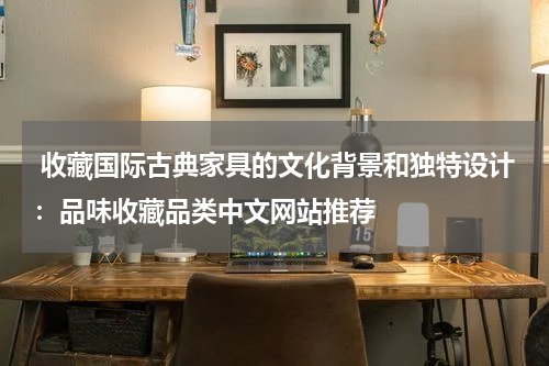  收藏国际古典家具的文化背景和独特设计：品味收藏品类中文网站推荐