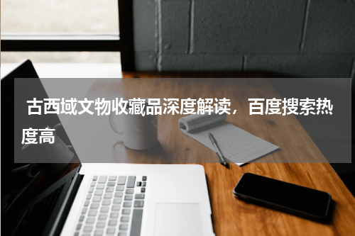  古西域文物收藏品深度解读，百度搜索热度高