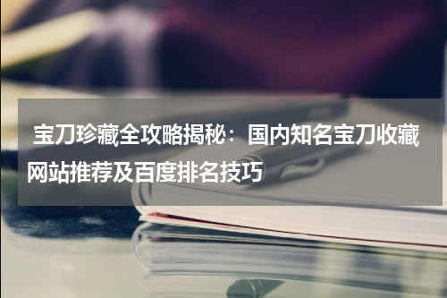  宝刀珍藏全攻略揭秘：国内知名宝刀收藏网站推荐及百度排名技巧